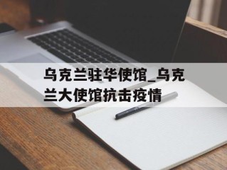 乌克兰驻华使馆_乌克兰大使馆抗击疫情