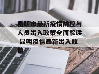 昆明市最新疫情防控与人员出入政策全面解读 昆明疫情最新出入政策