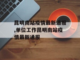 昆明南站疫情最新通报,单位工作昆明南站疫情最新通报