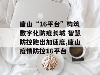 唐山“16平台”构筑数字化防疫长城 智慧防控跑出加速度,唐山疫情防控16平台