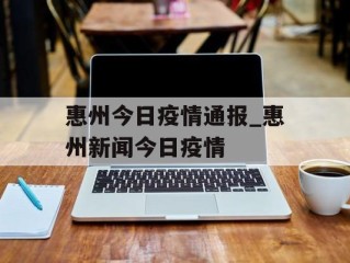 惠州今日疫情通报_惠州新闻今日疫情