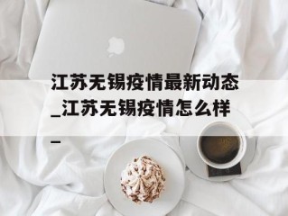 江苏无锡疫情最新动态_江苏无锡疫情怎么样_