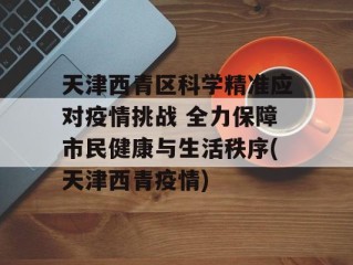 天津西青区科学精准应对疫情挑战 全力保障市民健康与生活秩序(天津西青疫情)