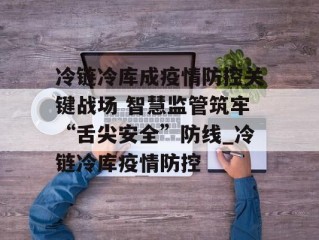 冷链冷库成疫情防控关键战场 智慧监管筑牢“舌尖安全”防线_冷链冷库疫情防控