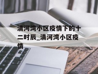 清河湾小区疫情下的十二时辰_清河湾小区疫情