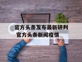 官方头条发布最新研判 官方头条新闻疫情