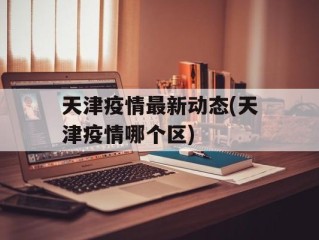 天津疫情最新动态(天津疫情哪个区)