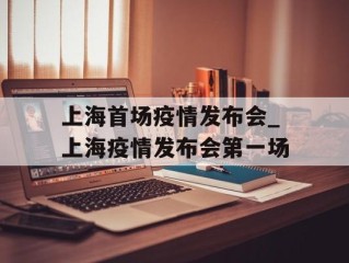 上海首场疫情发布会_上海疫情发布会第一场