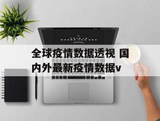 全球疫情数据透视 国内外最新疫情数据v