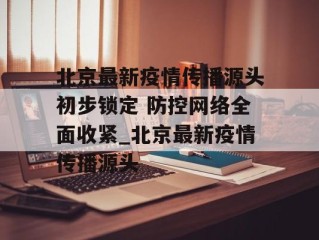北京最新疫情传播源头初步锁定 防控网络全面收紧_北京最新疫情传播源头