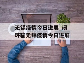 无锡疫情今日进展_闭环输无锡疫情今日进展