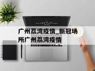 广州荔湾疫情_新冠场所广州荔湾疫情