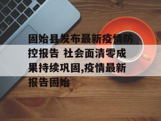 固始县发布最新疫情防控报告 社会面清零成果持续巩固,疫情最新报告固始