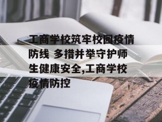 工商学校筑牢校园疫情防线 多措并举守护师生健康安全,工商学校疫情防控