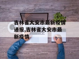 吉林省大安市最新疫情通报,吉林省大安市最新疫情