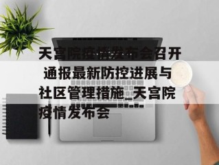 天宫院疫情发布会召开 通报最新防控进展与社区管理措施_天宫院疫情发布会