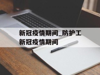 新冠疫情期间_防护工新冠疫情期间