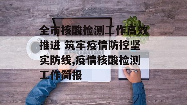 全市核酸检测工作高效推进 筑牢疫情防控坚实防线,疫情核酸检测工作简报
