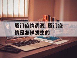 厦门疫情溯源_厦门疫情是怎样发生的