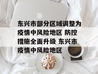 东兴市部分区域调整为疫情中风险地区 防控措施全面升级 东兴市疫情中风险地区