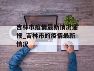 吉林市疫情最新情况通报_吉林市的疫情最新情况