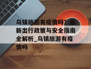 乌镇旅游有疫情吗？最新出行政策与安全指南全解析_乌镇旅游有疫情吗