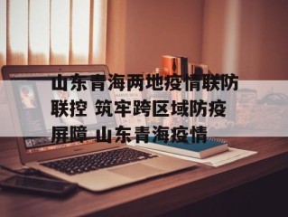 山东青海两地疫情联防联控 筑牢跨区域防疫屏障 山东青海疫情