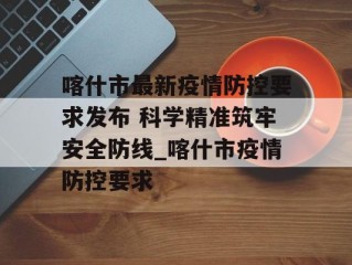 喀什市最新疫情防控要求发布 科学精准筑牢安全防线_喀什市疫情防控要求