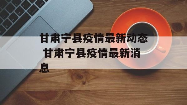 甘肃宁县疫情最新动态 甘肃宁县疫情最新消息