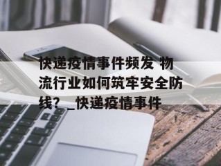 快递疫情事件频发 物流行业如何筑牢安全防线？_快递疫情事件