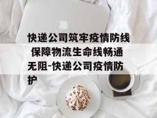 快递公司筑牢疫情防线 保障物流生命线畅通无阻-快递公司疫情防护