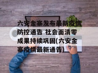 六安金寨发布最新疫情防控通告 社会面清零成果持续巩固(六安金寨疫情最新通告)