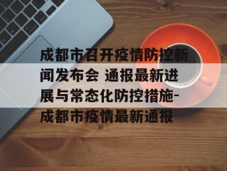 成都市召开疫情防控新闻发布会 通报最新进展与常态化防控措施-成都市疫情最新通报