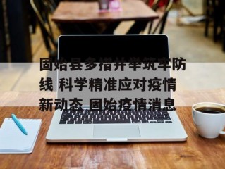 固始县多措并举筑牢防线 科学精准应对疫情新动态 固始疫情消息