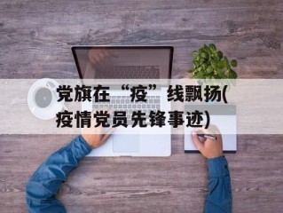 党旗在“疫”线飘扬(疫情党员先锋事迹)