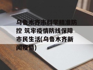 乌鲁木齐市科学精准防控 筑牢疫情防线保障市民生活(乌鲁木齐新闻疫情)