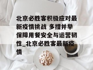 北京必胜客积极应对最新疫情挑战 多措并举保障用餐安全与运营韧性_北京必胜客最新疫情