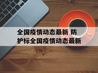 全国疫情动态最新 防护标全国疫情动态最新