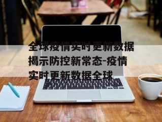 全球疫情实时更新数据揭示防控新常态-疫情实时更新数据全球