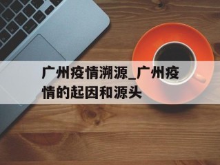 广州疫情溯源_广州疫情的起因和源头