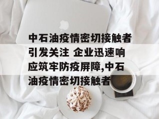 中石油疫情密切接触者引发关注 企业迅速响应筑牢防疫屏障,中石油疫情密切接触者