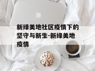 新绿美地社区疫情下的坚守与新生-新绿美地疫情