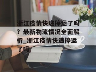 浙江疫情快递停运了吗？最新物流情况全面解析_浙江疫情快递停运了吗