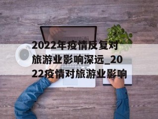 2022年疫情反复对旅游业影响深远_2022疫情对旅游业影响