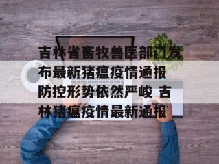 吉林省畜牧兽医部门发布最新猪瘟疫情通报 防控形势依然严峻 吉林猪瘟疫情最新通报