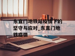 东直门地铁站疫情下的坚守与应对_东直门地铁疫情