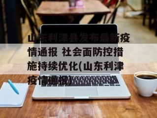 山东利津县发布最新疫情通报 社会面防控措施持续优化(山东利津疫情通报)