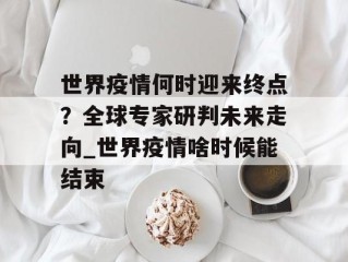 世界疫情何时迎来终点？全球专家研判未来走向_世界疫情啥时候能结束