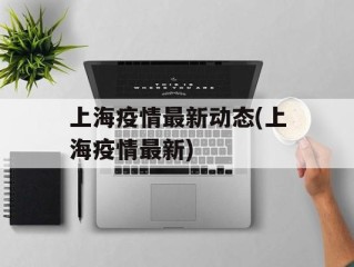 上海疫情最新动态(上海疫情最新)
