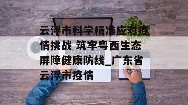 云浮市科学精准应对疫情挑战 筑牢粤西生态屏障健康防线_广东省云浮市疫情